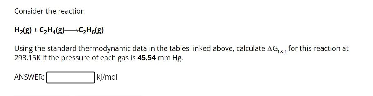 Consider the reaction
H2(g) + C2H4(g) >>C₂H6(g)
Using the standard thermodynamic data in the tables linked above, calculate AGrxn for this reaction at
298.15K if the pressure of each gas is 45.54 mm Hg.
ANSWER:
kJ/mol