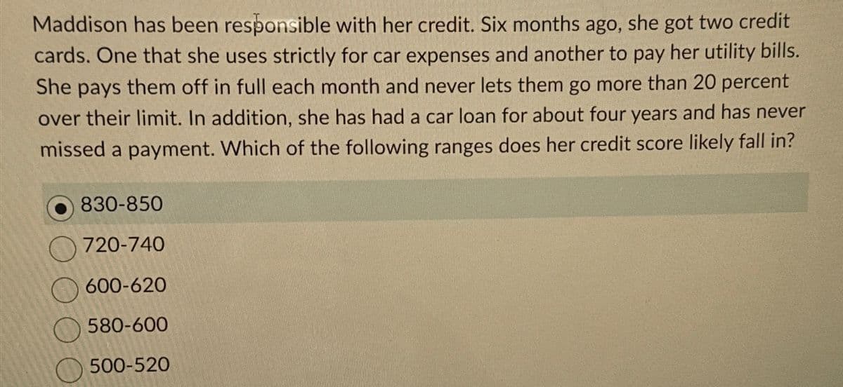 Maddison has been responsible with her credit. Six months ago, she got two credit
cards. One that she uses strictly for car expenses and another to pay her utility bills.
She pays them off in full each month and never lets them go more than 20 percent
over their limit. In addition, she has had a car loan for about four years and has never
missed a payment. Which of the following ranges does her credit score likely fall in?
830-850
720-740
600-620
580-600
500-520