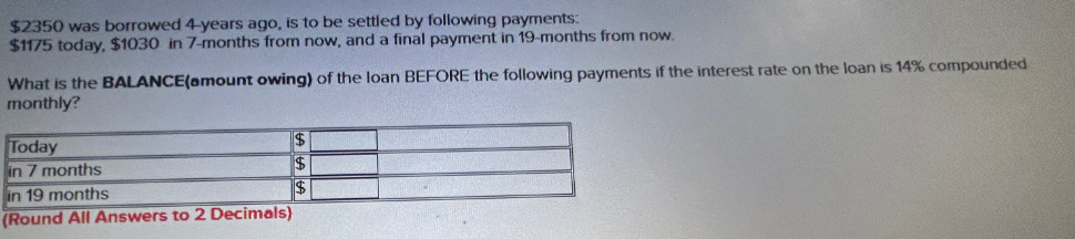 $2350 was borrowed 4-years ago, is to be settled by following payments:
$1175 today, $1030 in 7-months from now, and a final payment in 19-months from now.
What is the BALANCE(amount owing) of the loan BEFORE the following payments if the interest rate on the loan is 14% compounded
monthly?
Today
in 7 months
in 19 months
$
$
$
(Round All Answers to 2 Decimals)