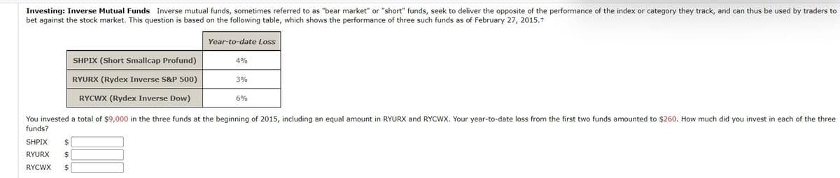 Investing: Inverse Mutual Funds Inverse mutual funds, sometimes referred to as "bear market" or "short" funds, seek to deliver the opposite of the performance of the index or category they track, and can thus be used by traders to
bet against the stock market. This question is based on the following table, which shows the performance of three such funds as of February 27, 2015.+
SHPIX (Short Smallcap Profund)
Year-to-date Loss
4%
RYURX (Rydex Inverse S&P 500)
RYCWX (Rydex Inverse Dow)
3%
6%
You invested a total of $9,000 in the three funds at the beginning of 2015, including an equal amount in RYURX and RYCWX. Your year-to-date loss from the first two funds amounted to $260. How much did you invest in each of the three
funds?
SHPIX
RYURX
RYCWX