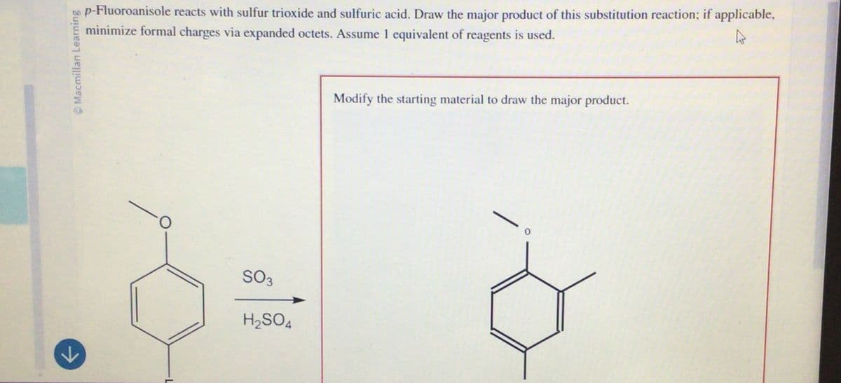 n
Macmillan Learning
p-Fluoroanisole reacts with sulfur trioxide and sulfuric acid. Draw the major product of this substitution reaction; if applicable,
minimize formal charges via expanded octets. Assume 1 equivalent of reagents is used.
D
SO3
H2SO4
Modify the starting material to draw the major product.