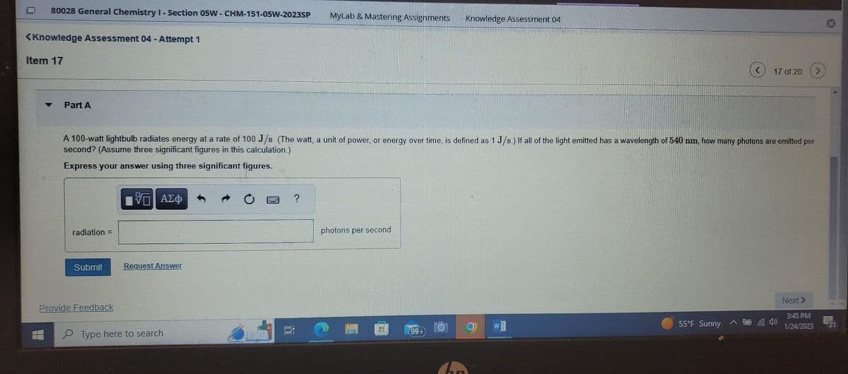 80028 General Chemistry I-Section 05W - CHM-151-05W-2023SP MyLab & Mastering Assignments
<Knowledge Assessment 04 - Attempt 1
Item 17
Part A
radiation =
A 100-watt lightbulb radiates energy at a rate of 100 J/s. (The watt, a unit of power, or energy over time, is defined as 1 J/s.) If all of the light emitted has a wavelength of 540 nm, how many photons are emitted per
second? (Assume three significant figures in this calculation.)
Express your answer using three significant figures.
Submit
Provide Feedback
ΨΕ ΑΣΦ
Request Answer
Type here to search
100
?
photons per second
POR
Knowledge Assessment 04
199-
17 of 20
55°F Sunny
4
Next >
3:45 PM
1/24/2023
B