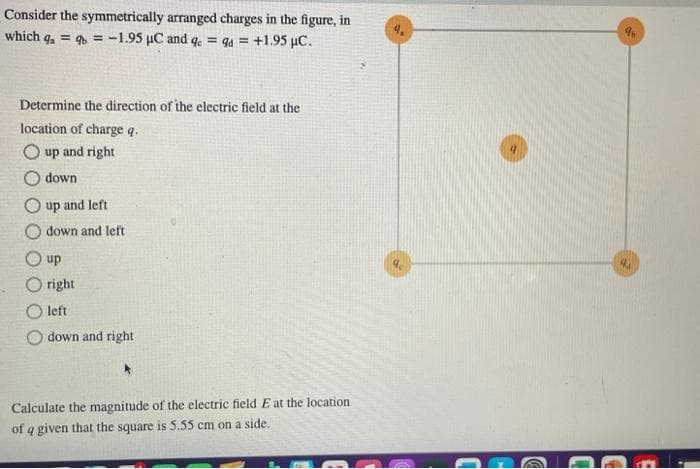 Consider the symmetrically arranged charges in the figure, in
which a = b = -1.95 µC and qe = qd = +1.95 μC.
Determine the direction of the electric field at the
location of charge q.
up and right
down.
up and left
down and left
up
right.
left
down and right
Calculate the magnitude of the electric field E at the location
of a given that the square is 5.55 cm on a side.
a.
an
4J