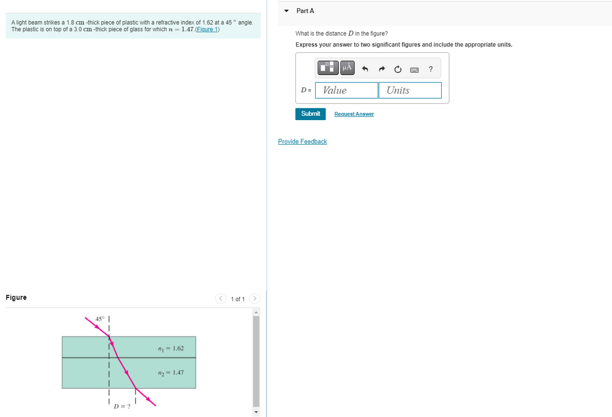 A light beam strikes a 1.8 cm -thick piece of plastic with a refractive index of 1.62 at a 45° angle.
The plastic is on top of a 3.0 cm -thick piece of glass for which n = 1.47.(Figure 1)
Figure
45° |
I
D = ?
n₁ = 1.62
₂= 1.47
1 of 1 >
Part A
What is the distance D in the figure?
Express your answer to two significant figures and include the appropriate units.
D=
Submit
μA
Value
Provide Feedback
Request Answer
Units
?