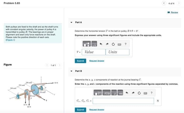 Problem 5.83
Both pulleys are fixed to the shaft and as the shaft tums
with constant angular velocity, the power of pulley A is
transmitted to pulley B. The bearings are in proper
alignment and exert only force reactions on the shaft.
Please note the positive direction of each axis.
(Figure 1)
Figure
300 m
290
300 m
MON
NON
1150 mm
1 of 1 >
50 N
Part A
Determine the horizontal tension T in the belt on pulley Bit 0-0.
Express your answer using three significant figures and include the appropriate units.
T=
Value
Submit
Part B
Request Answer
C₁, C₂, C₁
Submit
Units
Determine the ar, y, z components of reaction at the journal bearing C.
Enter the z, y, and components of the reaction using three significant figures separated by commas.
ΑΣΦ
Request Answer
?
vec
?
4 of 4
N
Review