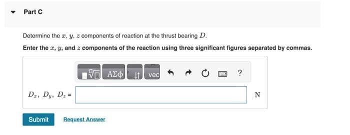 Part C
Determine the x, y, z components of reaction at the thrust bearing D.
Enter the x, y, and z components of the reaction using three significant figures separated by commas.
Dz, Dy, D₂ =
Submit Request Answer
ΑΣΦ.It Ivec
?
N