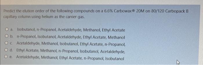 Predict the elution order of the following compounds on a 6.6% Carbowax 20M on 80/120 Carbopack B
capillary column using helium as the carrier gas.
a. Isobutanol, n-Propanol, Acetaldehyde, Methanol, Ethyl Acetate
O b. n-Propanol, Isobutanol, Acetaldehyde, Ethyl Acetate, Methanol
c. Acetaldehyde, Methanol, Isobutanol, Ethyl Acetate, n-Propanol,
d. Ethyl Acetate, Methanol, n-Propanol, Isobutanol, Acetaldehyde,
e. Acetaldehyde, Methanol, Ethyl Acetate, n-Propanol, Isobutanol