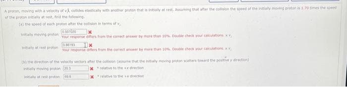 A proton, moving with a velocity of vi, collides elastically with another proton that is initially at rest. Assuming that after the collision the speed of the initially moving proton is 1.70 times the speed
of the proton initially at rest, find the following.
(a) the speed of each proton after the collision in terms of v
initially moving proton
initially at rest proton
0.507020
Your response differs from the correct answer by more than 10%. Double check your calculations. xv
006193
Ix
Your response offers from the correct answer by more than 10%, Double check your calculations v
(b) the direction of the velocity vectors after the collision (assume that the initially moving proton scatters toward the positive y direction)
Initially moving proton 203
x relative to the
x direction
Xrelative to the x direction
initially at rest proton 69.6