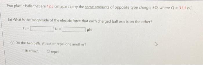 Two plastic balls that are 12.5 cm apart carry the same amounts of opposite type charge, ±Q, where Q = 31.1 nC.
(a) What is the magnitude of the electric force that each charged ball exerts on the other?
FE=
UN
N=
(b) Do the two balls attract or repel one another?
O repel
attract