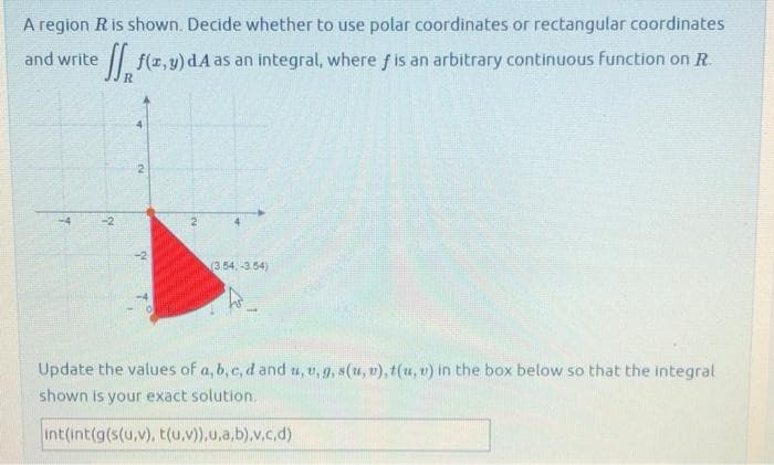 A region R is shown. Decide whether to use polar coordinates or rectangular coordinates
and write f(x,y) dA as an integral, where f is an arbitrary continuous function on R.
T
-2
R
IN
(3.54.-3.54)
Update the values of a, b, c, d and u, v,g, s(u, v), t(u, v) in the box below so that the integral
shown is your exact solution.
int(int(g(s(u,v), t(u,v)),u,a,b),v,c,d)