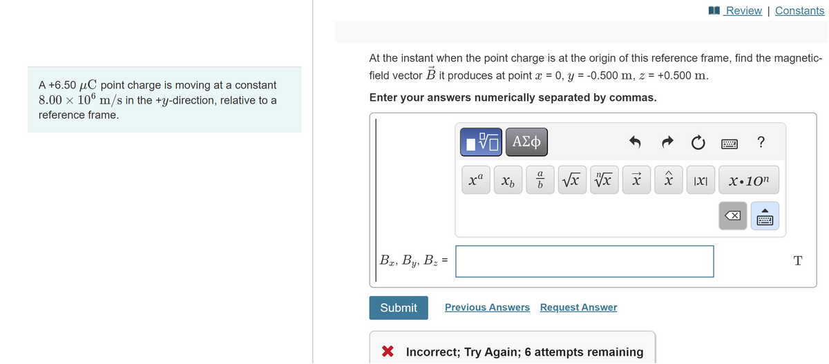 A +6.50 μC point charge is moving at a constant
8.00 × 106 m/s in the +y-direction, relative to a
reference frame.
At the instant when the point charge is at the origin of this reference frame, find the magnetic-
field vector B it produces at point x = 0, y = -0.500 m, z = +0.500 m.
Enter your answers numerically separated by commas.
Bx, By, B₂ =
Submit
ΨΓ ΑΣΦ
xa
Xb
010
√x x x
Previous Answers Request Answer
X Incorrect; Try Again; 6 attempts remaining
२४
Review | Constants
Ć
=
?
|X| X.10n
T