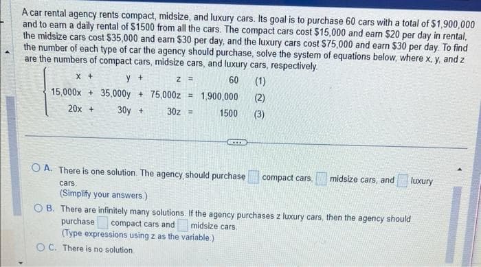 A car rental agency rents compact, midsize, and luxury cars. Its goal is to purchase 60 cars with a total of $1,900,000
and to earn a daily rental of $1500 from all the cars. The compact cars cost $15,000 and earn $20 per day in rental,
the midsize cars cost $35,000 and earn $30 per day, and the luxury cars cost $75,000 and earn $30 per day. To find
the number of each type of car the agency should purchase, solve the system of equations below, where x, y, and z
are the numbers of compact cars, midsize cars, and luxury cars, respectively.
60
(1)
(2)
1500 (3)
X +
y +
15,000x35,000y
20x +
30y +
Z =
+ 75,000z = 1,900,000
30z =
OC. There is no solution.
***
OA. There is one solution. The agency, should purchase
cars.
(Simplify your answers.)
compact cars.
midsize cars, and
luxury
OB. There are infinitely many solutions. If the agency purchases z luxury cars, then the agency should
purchase
compact cars and
midsize cars.
(Type expressions using z as the variable.)