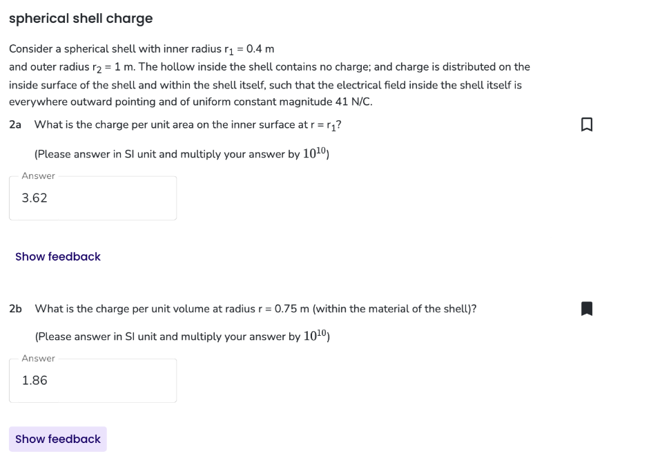spherical shell charge
Consider a spherical shell with inner radius r₁ = 0.4 m
and outer radius r₂ = 1 m. The hollow inside the shell contains no charge; and charge is distributed on the
inside surface of the shell and within the shell itself, such that the electrical field inside the shell itself is
everywhere outward pointing and of uniform constant magnitude 41 N/C.
2a What is the charge per unit area on the inner surface at r = r₁?
(Please answer in Sl unit and multiply your answer by 10¹⁰)
Answer
3.62
Show feedback
2b What is the charge per unit volume at radius r = 0.75 m (within the material of the shell)?
(Please answer in Sl unit and multiply your answer by 10¹⁰)
Answer
1.86
Show feedback
-