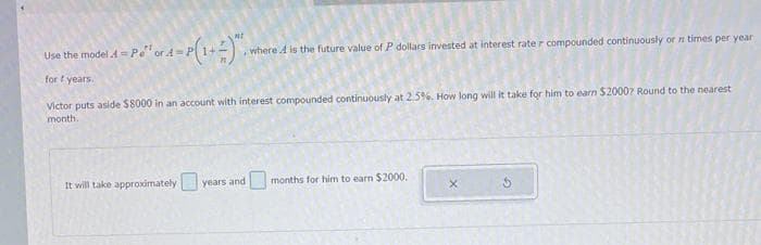 Use the model 4 = Pe" or 4 = P(1+2), w
A
for years.
, where is the future value of P dollars invested at interest rater compounded continuously or n times per year
Victor puts aside $8000 in an account with interest compounded continuously at 2.5%. How long will it take for him to earn $20007 Round to the nearest
month.
It will take approximately years and
months for him to earn $2000.