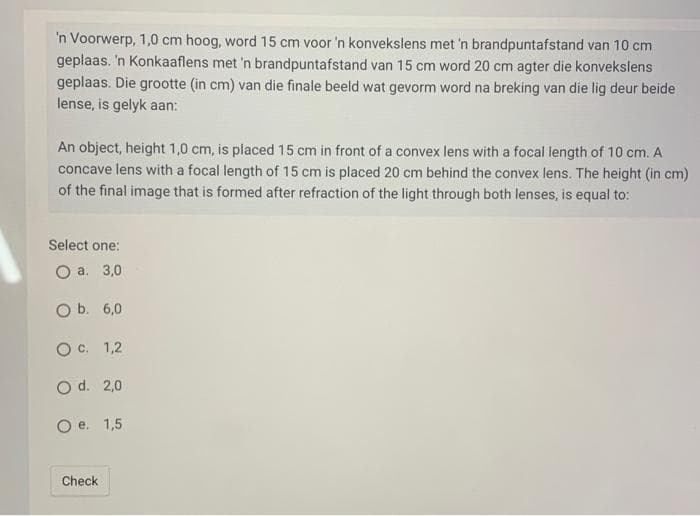 'n Voorwerp, 1,0 cm hoog, word 15 cm voor 'n konvekslens met 'n brandpuntafstand van 10 cm
geplaas. 'n Konkaaflens met 'n brandpuntafstand van 15 cm word 20 cm agter die konvekslens
geplaas. Die grootte (in cm) van die finale beeld wat gevorm word na breking van die lig deur beide
lense, is gelyk aan:
An object, height 1,0 cm, is placed 15 cm in front of a convex lens with a focal length of 10 cm. A
concave lens with a focal length of 15 cm is placed 20 cm behind the convex lens. The height (in cm)
of the final image that is formed after refraction of the light through both lenses, is equal to:
Select one:
O a. 3,0
O b. 6,0
O c.
1,2
O d.
O e.
Check
2,0
1,5