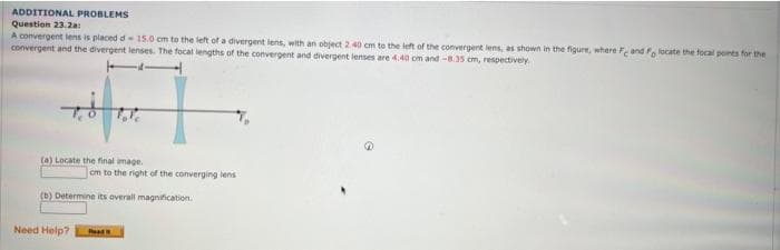 ADDITIONAL PROBLEMS
Question 23.2a:
A convergent lens is placed d- 15.0 cm to the left of a divergent lens, with an object 2.40 cm to the left of the convergent lens, as shown in the figure, where Fe and Fo locate the focal points for the
convergent and the divergent lenses. The focal lengths of the convergent and divergent lenses are 4.40 cm and -8.35 cm, respectively.
7.8
(a) Locate the final image.
(b) Determine its overall magnification.
Need Help?
cm to the right of the converging lens
T₂
Read