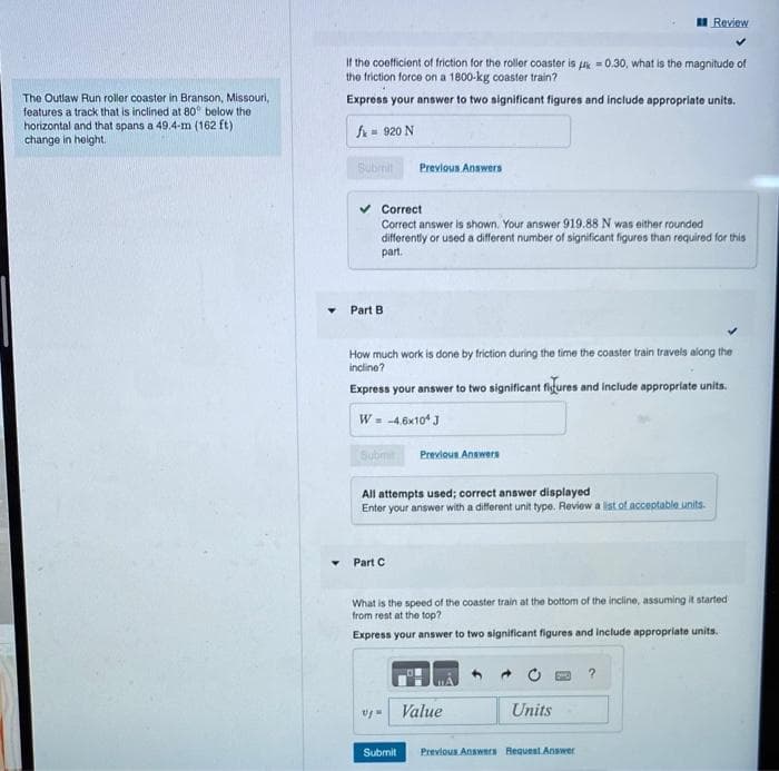 The Outlaw Run roller coaster in Branson, Missouri,
features a track that is inclined at 80° below the
horizontal and that spans a 49.4-m (162 ft)
change in height.
Y
If the coefficient of friction for the roller coaster is
the friction force on a 1800-kg coaster train?
0.30, what is the magnitude of
Express your answer to two significant figures and include appropriate units.
fx = 920 N
Submit
Part B.
Correct
Correct answer is shown. Your answer 919.88 N was either rounded
differently or used a different number of significant figures than required for this
part.
Previous Answers
How much work is done by friction during the time the coaster train travels along the
incline?
Express your answer to two significant figures and include appropriate units.
W = -4.6x10¹ J
Submit Previous Answers
All attempts used; correct answer displayed
Enter your answer with a different unit type. Review a list of acceptable units.
Part C
vju
What is the speed of the coaster train at the bottom of the incline, assuming it started
from rest at the top?
Express your answer to two significant figures and include appropriate units.
Submit
Review
Value
Units
Previous Answers Request Answer