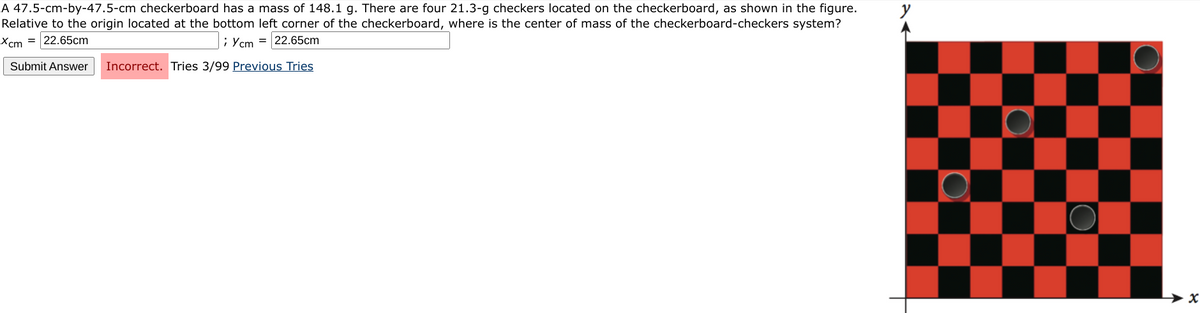 A 47.5-cm-by-47.5-cm checkerboard has a mass of 148.1 g. There are four 21.3-g checkers located on the checkerboard, as shown in the figure.
Relative to the origin located at the bottom left corner of the checkerboard, where is the center of mass of the checkerboard-checkers system?
Xcm = 22.65cm
;Ycm = 22.65cm
Submit Answer Incorrect. Tries 3/99 Previous Tries