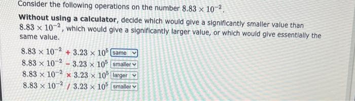 Consider the following operations on the number 8.83 x 10-².
Without using a calculator, decide which would give a significantly smaller value than
8.83 x 10-2, which would give a significantly larger value, or which would give essentially the
same value.
8.83 x 10-2 +3.23 x 105 (same
8.83 x 10-2-3.23 x 105 smaller
8.83 x 10 2 x 3.23 x 105 larger v
8.83 x 10-2/3.23 x 105 smaller