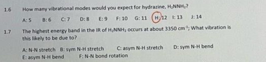 1.6
1.7
How many vibrational modes would you expect for hydrazine, H₂NNH₂?
G:11 12 1:13 1:14
A: 5 B: 6 C: 7 D: 8
E: 9
F: 10
The highest energy band in the IR of H₂NNH; occurs at about 3350 cm¹; What vibration is
this likely to be due to?
A: N-N stretch B: sym N-H stretch
E: asym N-H bend
C: asym N-H stretch
F: N-N bond rotation
D: sym N-H bend