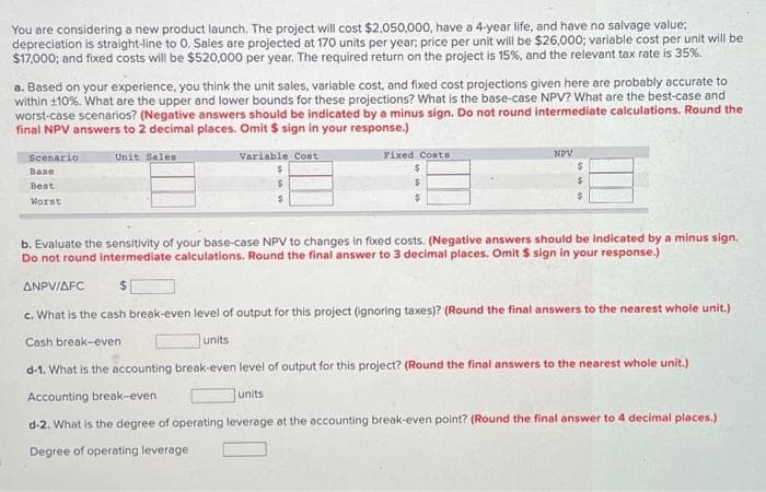 You are considering a new product launch. The project will cost $2,050,000, have a 4-year life, and have no salvage value:
depreciation is straight-line to O. Sales are projected at 170 units per year; price per unit will be $26,000; variable cost per unit will be
$17,000; and fixed costs will be $520,000 per year. The required return on the project is 15%, and the relevant tax rate is 35%.
a. Based on your experience, you think the unit sales, variable cost, and fixed cost projections given here are probably accurate to
within 110%. What are the upper and lower bounds for these projections? What is the base-case NPV? What are the best-case and
worst-case scenarios? (Negative answers should be indicated by a minus sign. Do not round intermediate calculations. Round the
final NPV answers to 2 decimal places. Omit $ sign in your response.)
Unit Sales.
Scenario
Base
Best
Worst
Variable Cost
$
$
$
units
Fixed Costs
$
NPV
b. Evaluate the sensitivity of your base-case NPV to changes in fixed costs. (Negative answers should be indicated by a minus sign.
Do not round intermediate calculations. Round the final answer to 3 decimal places. Omit $ sign in your response.)
units
$
$
$
ANPV/AFC
c. What is the cash break-even level of output for this project (ignoring taxes)? (Round the final answers to the nearest whole unit.)
Cash break-even
d-1. What is the accounting break-even level of output for this project? (Round the final answers to the nearest whole unit.)
Accounting break-even
d-2. What is the degree of operating leverage at the accounting break-even point? (Round the final answer to 4 decimal places.)
Degree of operating leverage