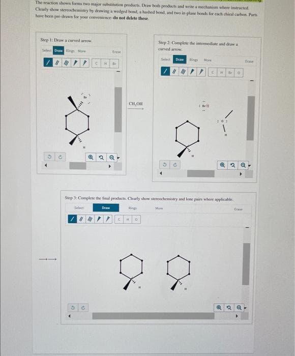 The reaction shown forms two major substitution products. Draw both products and write a mechanism where instructed.
Clearly show stereochemistry by drawing a wedged bond, a hashed bond, and two in-plane bonds for each chiral carbon. Parts
have been pre drawn for your convenience-do not delete these.
Step 1: Draw a curved arrow,
Select Draw Rings More
O
11/11
C
7 C
Select
3
H
"M
C
Frase
@ 2 Q
Br
Draw
CH,OH
Step 3: Complete the final products. Clearly show stereochemistry and lone pairs where applicable.
Rings
Step 2: Complete the intermediate and draw a
curved arrow.
CH O
Select Draw Rings More
3
CH fir O
More
:01
1
M
2 Q
Erase
Trase
Q2 Q