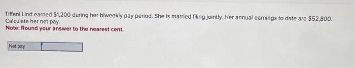 Tiffani Lind earned $1,200 during her biweekly pay period. She is married filing jointly. Her annual earnings to date are $52,800.
Calculate her net pay.
Note: Round your answer to the nearest cent.
Net pay