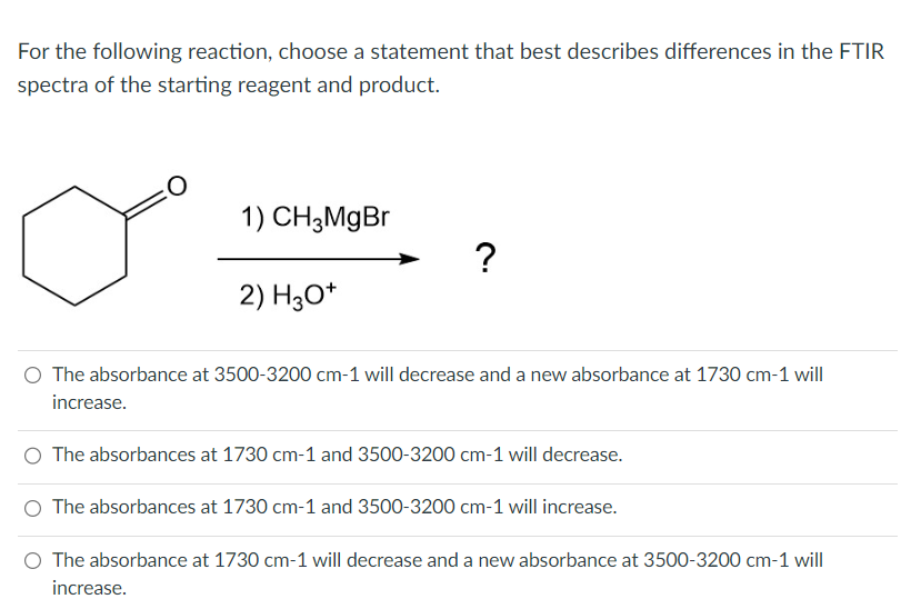 For the following reaction, choose a statement that best describes differences in the FTIR
spectra of the starting reagent and product.
:0
1) CH3MgBr
2) H3O+
?
O The absorbance at 3500-3200 cm-1 will decrease and a new absorbance at 1730 cm-1 will
increase.
O The absorbances at 1730 cm-1 and 3500-3200 cm-1 will decrease.
O The absorbances at 1730 cm-1 and 3500-3200 cm-1 will increase.
O The absorbance at 1730 cm-1 will decrease and a new absorbance at 3500-3200 cm-1 will
increase.