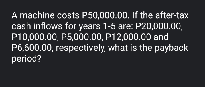 A machine costs P50,000.00. If the after-tax
cash inflows for years 1-5 are: P20,000.00,
P10,000.00, P5,000.00, P12,000.00 and
P6,600.00, respectively, what is the payback
period?
