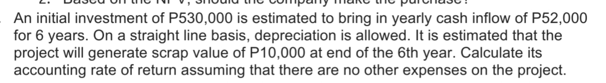 An initial investment of P530,000 is estimated to bring in yearly cash inflow of P52,000
for 6 years. On a straight line basis, depreciation is allowed. It is estimated that the
project will generate scrap value of P10,000 at end of the 6th year. Calculate its
accounting rate of return assuming that there are no other expenses on the project.
