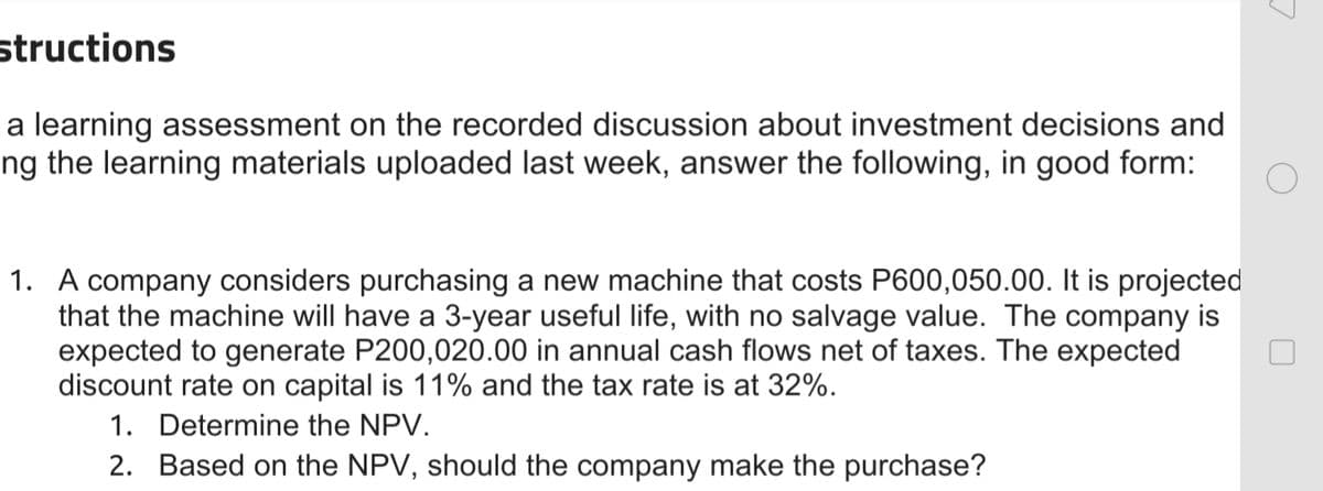 structions
a learning assessment on the recorded discussion about investment decisions and
ng the learning materials uploaded last week, answer the following, in good form:
1. A company considers purchasing a new machine that costs P600,050.00. It is projected
that the machine will have a 3-year useful life, with no salvage value. The company is
expected to generate P200,020.00 in annual cash flows net of taxes. The expected
discount rate on capital is 11% and the tax rate is at 32%.
1. Determine the NPV.
2. Based on the NPV, should the company make the purchase?
