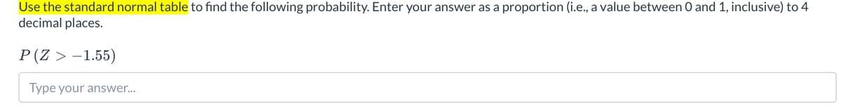 Use the standard normal table to find the following probability. Enter your answer as a proportion (i.e., a value between O and 1, inclusive) to 4
decimal places.
P(Z > -1.55)
Type your answer...
