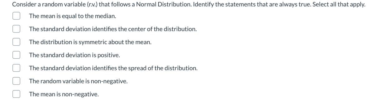 Consider a random variable (r.v.) that follows a Normal Distribution. Identify the statements that are always true. Select all that apply.
The mean is equal to the median.
The standard deviation identifies the center of the distribution.
The distribution is symmetric about the mean.
The standard deviation is positive.
The standard deviation identifies the spread of the distribution.
The random variable is non-negative.
The mean is non-negative.
