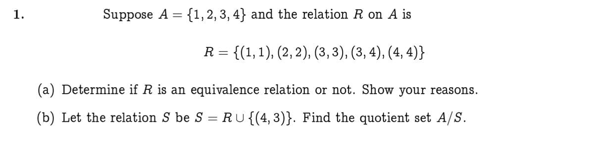 1.
Suppose A = {1,2,3, 4} and the relation R on A is
R = {(1,1), (2, 2), (3, 3), (3, 4), (4, 4)}
(a) Determine if R is an equivalence relation or not. Show your reasons.
(b) Let the relation S be S = RU{(4, 3)}. Find the quotient set A/S.
