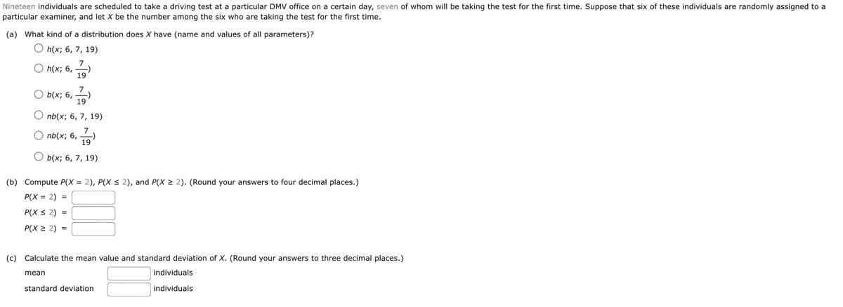 Nineteen individuals are scheduled to take a driving test at a particular DMV office on a certain day, seven of whom will be taking the test for the first time. Suppose that six of these individuals are randomly assigned to a
particular examiner, and let X be the number among the six who are taking the test for the first time.
(a) What kind of a distribution does X have (name and values of all parameters)?
h(x; 6, 7, 19)
7
h(x; 6,
19
7
-)
b(x; 6,
19
nb(x; 6, 7, 19)
7
nb(x; 6,
19
b(x; 6, 7, 19)
(b) Compute P(X = 2), P(X < 2), and P(X > 2). (Round your answers to four decimal places.)
P(X = 2) =
P(X < 2) =
P(X > 2) =
(c) Calculate the mean value and standard deviation of X. (Round your answers to three decimal places.)
mean
individuals
standard deviation
individuals
