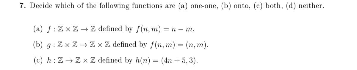 7. Decide which of the following functions are (a) one-one, (b) onto, (c) both, (d) neither.
(a) f : Z × Z → Z defined by f(n, m)
= n – m.
(b) g : Z × Z → Z × Z defined by f(n, m) = (n, m).
(c) h : Z → Z × Z defined by h(n) = (4n + 5, 3).
