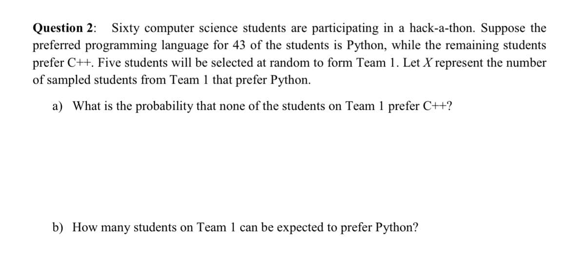 Question 2:
preferred programming language for 43 of the students is Python, while the remaining students
prefer C++. Five students will be selected at random to form Team 1. Let X represent the number
of sampled students from Team 1 that prefer Python.
Sixty computer science students are participating in a hack-a-thon. Suppose the
a) What is the probability that none of the students on Team 1 prefer C++?
b) How many students on Team 1 can be expected to prefer Python?
