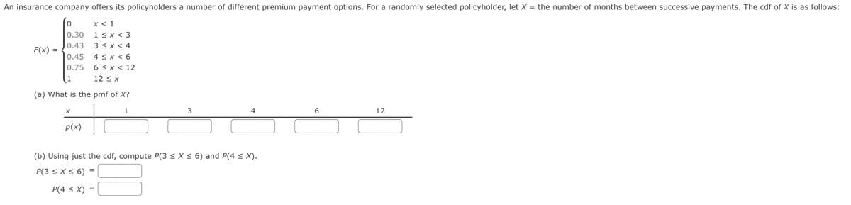 An insurance company offers its policyholders a number of different premium payment options. For a randomly selected policyholder, let X = the number of months between successive payments. The cdf of X is as follows:
x < 1
1 < x < 3
3 < x < 4
0.30
0.43
F(x) =
4 < x < 6
6 < x < 12
0.45
0.75
1
12 < x
(a) What is the pmf of X?
1
12
p(x)
(b) Using just the cdf, compute P(3 < X < 6) and P(4 < X).
P(3 < X< 6) =
P(4 < X)
