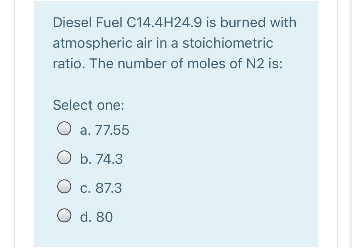 Diesel Fuel C14.4H24.9 is burned with
atmospheric air in a stoichiometric
ratio. The number of moles of N2 is:
Select one:
O a. 77.55
O b. 74.3
O c. 87.3
O d. 80
