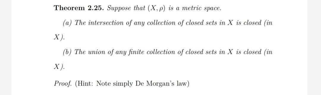 Theorem 2.25. Suppose that (X, p) is a metric space.
(a) The intersection of any collection of closed sets in X is closed (in
X).
(b) The union of any finite collection of closed sets in X is closed (in
X).
Proof. (Hint: Note simply De Morgan's law)
