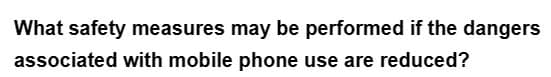 What safety measures may be performed if the dangers
associated with mobile phone use are reduced?