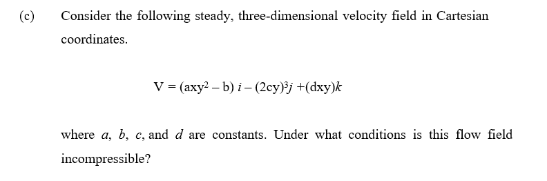 (c)
Consider the following steady, three-dimensional velocity field in Cartesian
coordinates.
V = (axy² - b) i – (2cy)³j +(dxy)k
where a, b, c, and d are constants. Under what conditions is this flow field
incompressible?