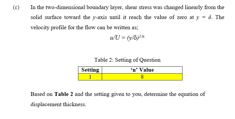 (c)
In the two-dimensional boundary layer, shear stress was changed linearly from the
solid surface toward the y-axis until it reach the value of zero at y = 6. The
velocity profile for the flow can be written as;
u/U = (y/8)¹/m
Table 2: Setting of Question
'n' Value
Setting
1
8
Based on Table 2 and the setting given to you, determine the equation of
displacement thickness.
