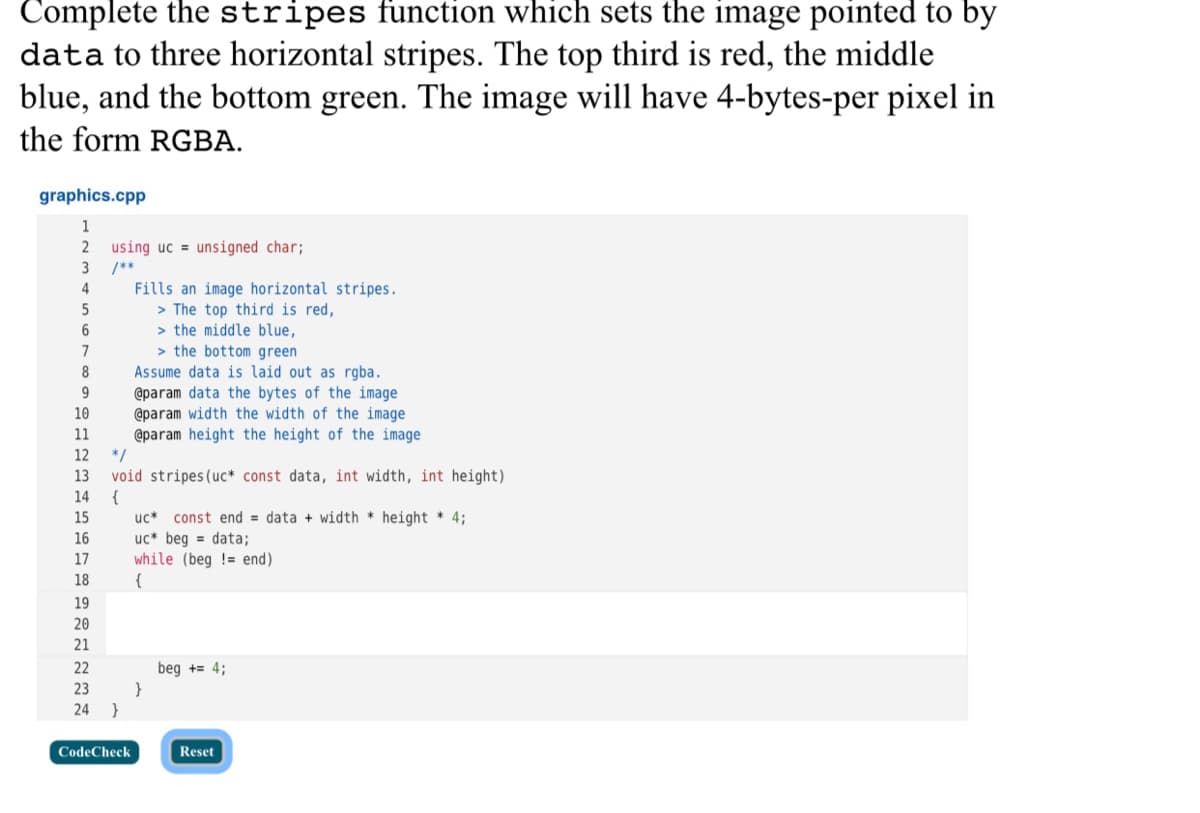 Complete the stripes function which sets the image pointed to by
data to three horizontal stripes. The top third is red, the middle
blue, and the bottom green. The image will have 4-bytes-per pixel in
the form RGBA.
graphics.cpp
1
using uc = unsigned char;
3
/**
Fills an image horizontal stripes.
> The top third is red,
> the middle blue,
> the bottom green
Assume data is laid out as rgba.
@param data the bytes of the image
@param width the width of the image
@param height the height of the image
4
6
9
10
11
12
*/
13
void stripes (uc* const data, int width, int height)
{
14
15
const end = data + width * height * 4;
uc* beg = data;
while (beg != end)
{
uc*
16
17
18
19
20
21
22
beg += 4;
}
}
23
24
CodeCheck
Reset
