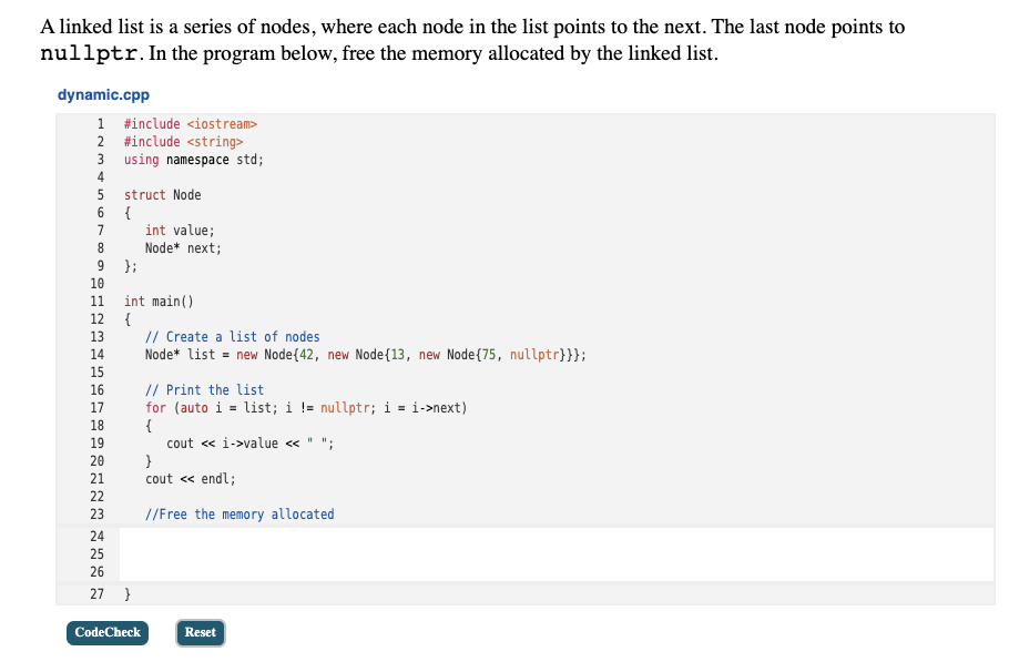 A linked list is a series of nodes, where each node in the list points to the next. The last node points to
nullptr. In the program below, free the memory allocated by the linked list.
dynamic.cpp
1 #include <iostream>
2 #include <string>
3 using namespace std;
4
5
struct Node
6.
{
int value;
Node* next;
7
8.
9 };
10
int main()
{
13
11
12
// Create a list of nodes
Node* list = new Node{42, new Node{13, new Node{75, nullptr}}};
14
15
// Print the list
for (auto i = list; i != nullptr; i = i->next)
{
cout « i->value « " ";
}
cout <« endl;
16
17
18
19
20
21
22
23
//Free the memory allocated
24
25
26
27 }
CodeCheck
Reset
