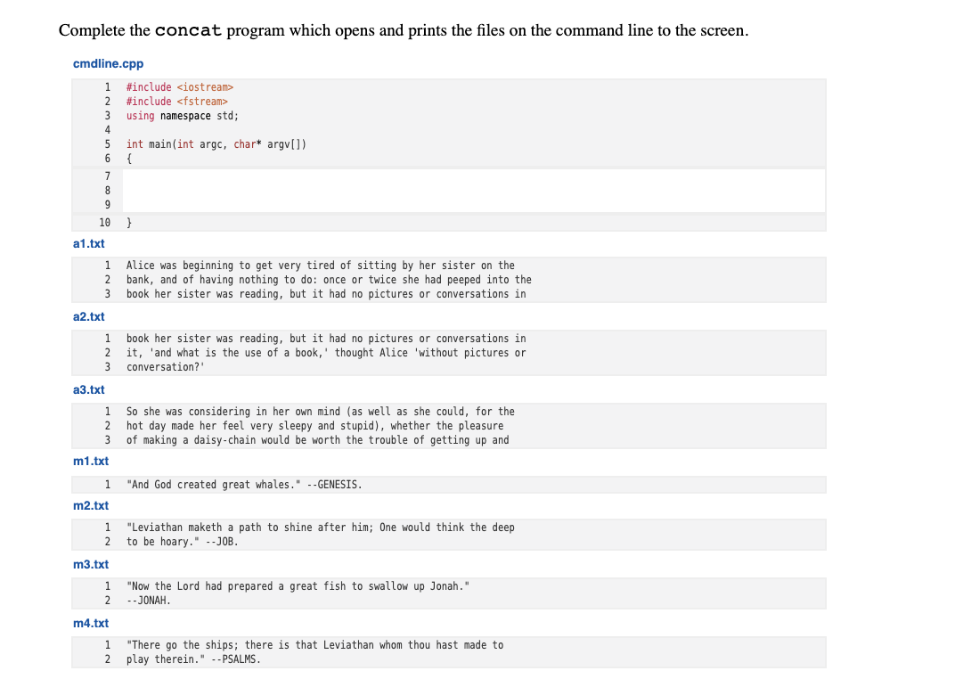 Complete the concat program which opens and prints the files on the command line to the screen.
cmdline.cpp
#include <iostream>
#include <fstream>
using namespace std;
4
int main(int argc, char* argv[])
{
5
8
9
10
a1.txt
Alice was beginning to get very tired of sitting by her sister on the
2 bank, and of having nothing to do: once or twice she had peeped into the
book her sister was reading, but it had no pictures or conversations in
1.
a2.txt
book her sister was reading, but it had no pictures or conversations in
it, 'and what is the use of a book,' thought Alice 'without pictures or
3
1.
conversation?'
a3.txt
So she was considering in her own mind (as well as she could, for the
hot day made her feel very sleepy and stupid), whether the pleasure
3
1
of making a daisy-chain would be worth the trouble of getting up and
m1.txt
1
"And God created great whales." --GENESIS.
m2.txt
"Leviathan maketh a path to shine after him; One would think the deep
2
to be hoary." -- JOB.
m3.txt
"Now the Lord had prepared a great fish to swallow up Jonah."
2
1
--JONAH.
m4.txt
"There go the ships; there is that Leviathan whom thou hast made to
2 play therein." --PSALMS.
1
