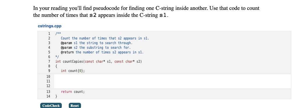 In your reading you'll find pseudocode for finding one C-string inside another. Use that code to count
the number of times that s2 appears inside the C-string s1.
cstrings.cpp
/**
Count the number of times that s2 appears in sl.
@param sl the string to search through.
@param s2 the substring to search for.
@return the number of times s2 appears in sl.
4
6
*/
7
int countCopies(const char* s1, const char* s2)
8
{
9
int count{0};
10
11
12
13
return count;
14 }
CodeCheck
Reset
