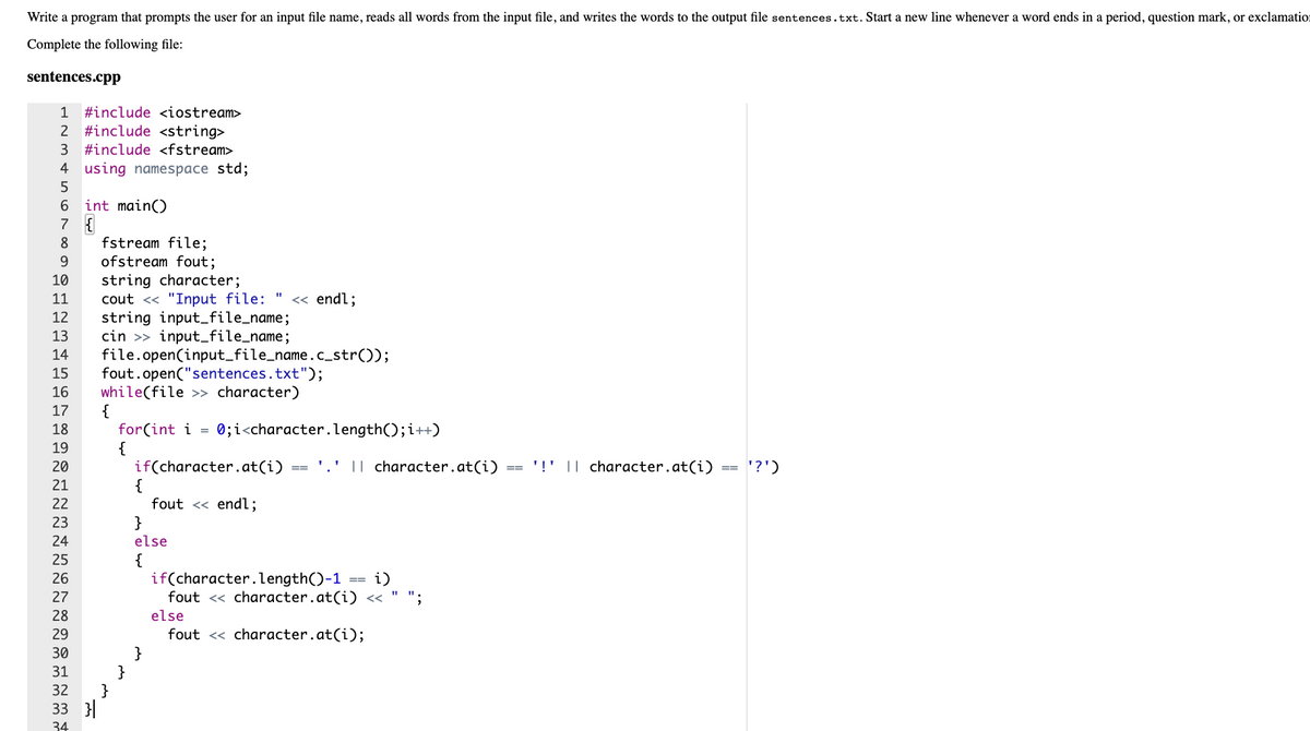 Write a program that prompts the user for an input file name, reads all words from the input file, and writes the words to the output file sentences.txt. Start a new line whenever a word ends in a period, question mark, or exclamatio:
Complete the following file:
sentences.cpp
1
#include <iostream>
2 #include <string>
3 #include <fstream>
4 using namespace std;
5
int main()
7 {
6.
fstream file;
ofstream fout;
string character;
cout <« "Input file: "
string input_file_name;
cin >> input_file_name;
file.open(input_file_name.c_str());
fout.open("sentences.txt");
while(file >> character)
{
for(int i =
{
if(character.at(i)
{
8
9.
10
11
« endl;
12
13
14
15
16
17
18
0;i<character.length();i++)
19
20
' || character.at(i)
'!' || character.at(i)
'?')
==
21
22
fout << endl;
23
}
24
else
{
if(character.length()-1
fout << character.at(i) «
25
26
i)
==
27
28
else
29
fout <« character.at(i);
}
}
}
33 }|
30
31
32
34
