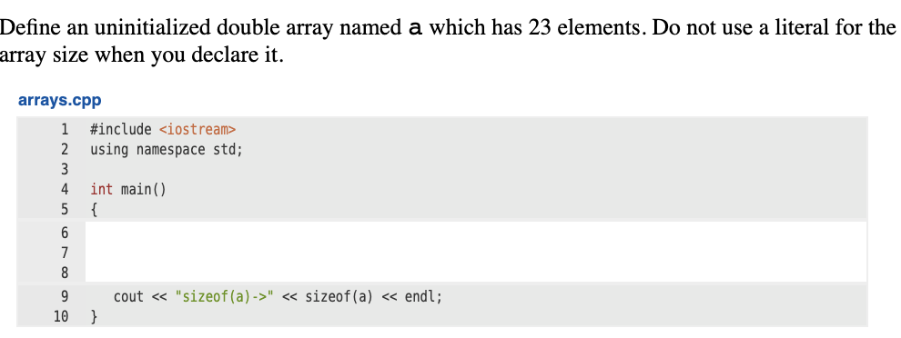 Define an uninitialized double array named a which has 23 elements. Do not use a literal for the
array size when you declare it.
arrays.cpp
1
#include <iostream>
2
using namespace std;
3
int main()
{
4
7
9
cout « "sizeof(a)->" << sizeof(a) <« endl;
10
}
