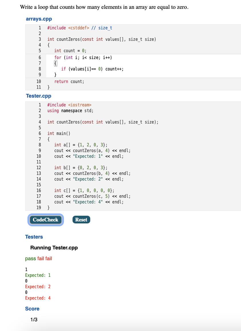 Write a loop that counts how many elements in an array are equal to zero.
arrays.cpp
1
#include <cstddef> // sizet
2
int countZeros (const int values[], size_t size)
{
int count = 0;
3
4
for (int i; i< size; i++)
7
if (values[i]== 0) count++;
}
8
9
10
return count;
}
11
Tester.cpp
1
#include <iostream>
using namespace std;
3
2
4
int countZeros(const int values[], size_t size);
5
int main()
{
int a[] = {1, 2, 0, 3};
cout <« countZeros (a, 4) <« endl;
cout « "Expected: 1" « endl;
6
7
8
9
10
11
int b[] = {0, 2, 0, 3};
cout <« countZeros (b, 4) <« endl;
cout « "Expected: 2" « endl;
12
13
14
15
int cl] -{1, 0, θ, 0, 0 ;
cout <« countZeros (c, 5) <« endl;
cout « "Expected: 4" « endl;
16
17
18
19 }
CodeCheck
Reset
Testers
Running Tester.cpp
pass fail fail
1
Expected: 1
Expected: 2
Expected: 4
Score
1/3
